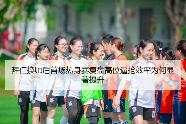 拜仁换帅后首场热身赛复盘高位逼抢效率为何显著提升