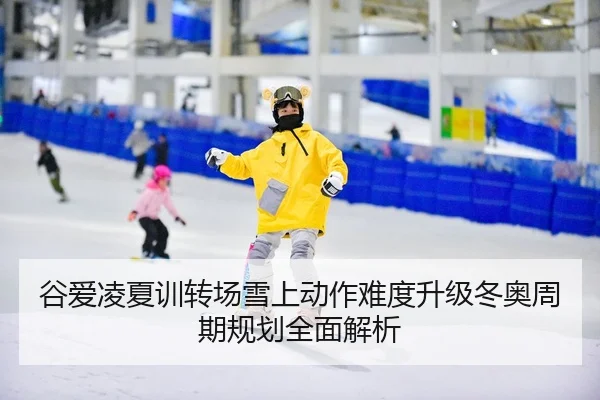 谷爱凌夏训转场雪上动作难度升级冬奥周期规划全面解析
