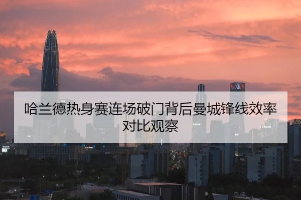 哈兰德热身赛连场破门背后曼城锋线效率对比观察